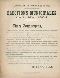 Document texte sur lequel on lit : « Commune de Noeux-les-Mines. Élections municipales du 1er mai 1904. Chers concitoyens, Dimanche prochain, vous êtes appelés, comme les électeurs de toutes les communes de France, à nommer vos conseillers municipaux. Je me présente de nouveau à vos suffrages avec le Conseil sortant tout entier, auquel nous avons adjoint quelques noms pour remplacer nos malheureux amis décédés : Messieurs Bonnel, Obry et Tournier, et M. Brasme qui a quitté la commune. Vous me connaissez assez pour savoir que je veux avant tout le bien des ouvriers : comme député, j’ai voté le million des vieux mineurs, et toutes les lois comportant l’amélioration du sort des ouvriers. Je suis toujours à la disposition de ceux qui ont besoin de mes services, et toujours prêt à leur être utile. Comme maire de Noeux-les-Mines, bien secondé par M. Laurent, mon adjoint et mon ami, et toujours soutenu par le Conseil municipal tout entier, nous avons travaillé d’un commun accord, au bien de la commune. Nous avons la conviction d’avoir rempli notre mandat avec modestie, comme avec sagesse, pour les intérêts qui nous étaient confiés, et nous espérons avoir mérité votre confiance. Je compte sur vous dimanche prochain pour renouveler notre mandat. Veuillez agréer, Chers Concitoyens, l’assurance de mes meilleurs sentiments. H. Béharelle ».