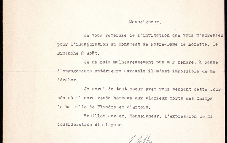 Courrier dactylographié sur lequel on lit : "Monseigneur, je vous remercie de l'invitation que vous m'adressez pour l'inauguration du Monument de Notre-Dame de Lorette, le dimanche 2 août. Je ne puis malheureusement pas m'y rendre, à cause d'engagements antérieurs auxquels il m'est impossible de me dérober. Je serai de tout coeur avec vous pendant cette journée où il sera rendu hommage aux glorieux morts des Champs de bataille de Flandre et d'Artois. Veuillez agréer, Monseigneur, l'expression de ma considération distinguée. Signé Joffre".