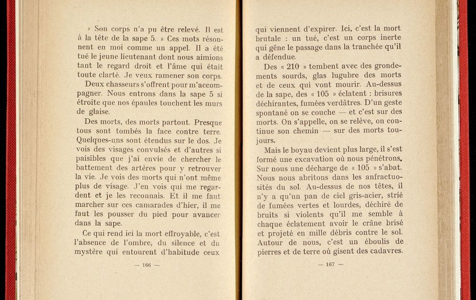 Texte imprimé sur lequel on lit :"Son corps n'a pu être relevé. Il est à la tête de la sape 5. Ces mots résonnent en moi comme un appel. Il a été tué le jeune lieutenant dont nous aimions tant le regard droit et l'âme qui était toute clarté. Je veux ramener son corps. Deux chasseurs s'offrent pour m'accompagner. Nous entrons dans la sape 5 si étroite que nos épaules touchent les murs de glaise. Des mortd, des morts partout. Presque tous sont tombés la face contre terre. Quelques uns sont étendus sur le dos. Je vois des visages convulsés et d'autres si paisibles que j'ai envie de chercher le battement des artères pour y retrouver la vie. Je vois des morts qui n'ont même plus de visage. J'en vois un qui me regarde et je les reconnais. Et il me faut marcher sur ces camarades d'hier, il me faut les pousser du pied pour avancer dans la sape..."