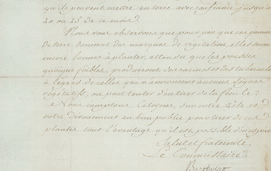 Lettre manuscrite sur laquelle on lit :"...à 10-12, ou 15 lieues et les planter sans en rompre les germes ou pousses quelques longues quelles soient ; seulement il faut recommander de coucher presqu’horisontalement dans terre et à la surface, ces mêmes pousses, dont on ne laissera hors de terre que l’extrémité. Nous pensons donc que tous les cultivateurs doivent être invités à planter soigneusement ces racines qu’ils peuvent mettre en terre avec confiance jusqu’au 20 ou 25 de ce mois. Nous vous observons que pour peu que ces pommes de terre donnent des marques de végétation, elles seront encore bonnes à planter, attendu que les pousses quoique foibles, produiront des racines et des tubercules ; à l’égard de celles qui n’annoncent aucuns signes végétatifs, on peut tenter d’en tirer de la fécule. Nous comptons, citoyens, sur votre zèle et votre dévouement au bien public pour tirer de ces plantes tout l’avantage qu’il est possible d’en espérer. Salut et fraternité. Le commissaire. Berthollet."