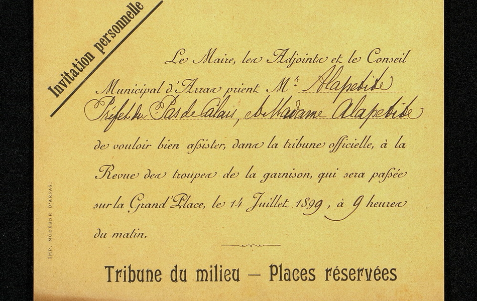 Invitation imprimée et complétée manuscritement sur laquelle on lit : "Invitation personnelle. Le maire, les adjoints et le Conseil municipal d'Arras prient Monsieur Alapetite, préfet du Pas-de-Calais, et Madame Alapetite de vouloir bien assister dans la tribune officielle à la revue des troupes de la garnison, qui sera passée sur la Grand'Place, le 14 juillet 1899, à 9 heures du matin. Tribune du milieu. Places réservées".