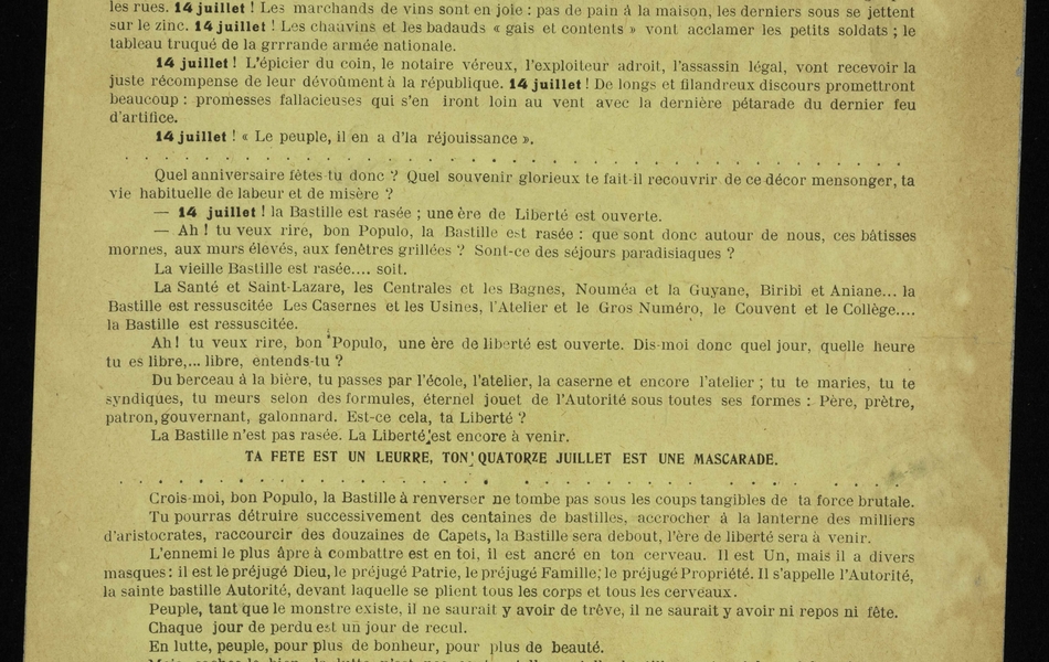 Texte imprimé sur lequel on lit : "14 juillet ! Les fenêtres se bariolent de bleu, de blanc, de rouge, de jaune. La Marseillaise se beugle par les rues. 14 juillet ! Les marchands de vins sont en joie : pas de pain à la maison, les derniers sous se jettent sur le zinc. 14 juillet ! Les chauvins et les badauds « gais et contents » vont acclamer les petits soldats ; le tableau truqué de la grande armée nationale. 14 juillet ! L’épicier du coin, le notaire véreux, l’exploiteur adroit, l’assassin légal, vont recevoir la juste récompense de leur dévouement à la république. 14 juillet ! De longs et filandreux discours promettront beaucoup : promesses fallacieuses qui s’en iront loin au vent avec la dernière pétarade du dernier feu d’artifice. 14 juillet ! « Le peuple, il en a d’la réjouissance ». Quel anniversaire fêtes-tu donc ? Quel souvenir glorieux te fait-il recouvrir de ce décor mensonger, ta vie habituelle de labeur et de misère ? 14 juillet ! La Bastille est rasée ; une ère de Liberté est ouverte. Ah ! tu veux rire, bon Populo, la Bastille est rasée : que sont donc autour de nous, ces bâtisses mornes, aux murs élevés, aux fenêtres grillées ? Sont-ce des séjours paradisiaques ? La vieille Bastille est rasée… soit. La Santé et Saint-Lazare, les Centrales et les Bagnes, Nouméa et la Guyane, Biribi et Aniane… la Bastille est ressuscitée. Les Casernes et les Usines, l’Atelier et le Gros Numéro, le Couvent et le Collège… la Bastille est ressuscitée. Ah ! tu veux rire, bon Populo, une ère de liberté est ouverte. Dis-moi donc quel jour, quelle heure tu es libre… libre, entends-tu ? Du berceau à la bière, tu passes par l’école, l’atelier, la caserne et encore l’atelier ; tu te maries, tu te syndiques, tu meurs selon des formules, éternel jouet de l’Autorité sous toutes ses formes : Père, prêtre, patron, gouvernant, galonnard. Est-ce cela, ta Liberté ? La Bastille n’est pas rasée. La Liberté est encore à venir. Ta fête est un leurre, ton 14 juillet est une mascarade. Crois-moi, bon Populo, la Bastille à renverser ne tombe pas sous les coups tangibles de ta force brutale. Tu pourras détruire successivement des centaines de bastilles, accrocher à la lanterne des milliers d’aristocrates, raccourcir des douzaines de Capets, la Bastille sera debout, l’ère de liberté sera à venir. L’ennemi le plus âpre à combattre est en toi, il est ancré en ton cerveau. Il est Un, mais il a divers masques : il est le préjugé Dieu, le préjugé Patrie, le préjugé Famille ; le préjugé Propriété. Il s’appelle l’Autorité, la sainte bastille Autorité, devant laquelle se plient tous les corps et tous les cerveaux. Peuple, tant que le monstre existe, il ne saurait y avoir de trêve, il ne saurait y avoir ni repos ni fête. Chaque jour de perdu est un jour de recul. En lutte, peuple, pour plus de bonheur, pour plus de beauté. Mais, saches-le bien, la lutte n’est pas contre elle ou telle bastille, contre tel ou tel maître, elle est encore la BASTILLE, sous toutes ses formes, contre le MAITRE, sous toutes ses faces. Pour tuer la Poulpe, il faut frapper à la tête, car les membres renaissent. Pour détruire la Bastille, il faut démolir l’autorité, base fondamentale, car les murs se rebâtissent. Et le jour où le monstre sera abattu, si tu en as le désir encore, tu pourras fêter le 14 juillet, la Bastille sera rasée, la Terre enfin libérée verra des Hommes libres. Or donc, sus à l’autorité".