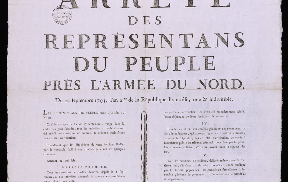 Affiche imprimée sur laquelle on lit : "Arrêté des représentants du peuple près l'armée du Nord. Du 27 septembre 1793, l'an deuxième de la République française, une et indivisible. Les représentants du peuple près l'armée du Nord, considérant que la loi du 17 septembre, range dans la classe des gens suspects, tous les individus auxquels il uaroit été refusé des certificats de civisme et ordonne qu'ils seront mis en état d'arrestation ; considérant que les dispositions de cette loi sont éludées par la coupable facilité des conseils généraux de quelques communes ; arrêtent ce qui suit : Article premier. Tous les certificats de civisme délivrés, depuis le 17 septembre, à des individus auxqueks ils avoient été précédemment refusés, sont nuls. Article deux. Ces individus seront regardés comme suspects et mis en état d'arrestation. 