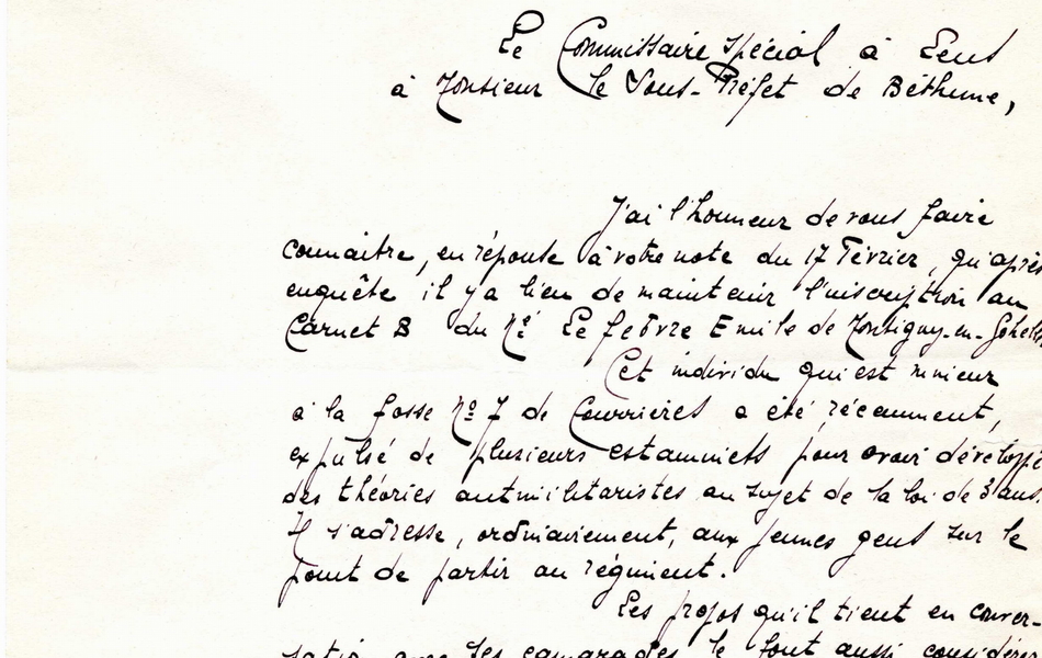 Document manuscrit sur lequel on lit : "Commissariat de Lens. Rapport. Lens, le 12 mars 1914. Le commissaire spécial à Lens à Monsieur le sous-préfet de Béthune, J'ai l'honneur de vous faire connaître, en réponse à votre note du 17 février, qu'après enquête il y a lieu de maintenir l'inscription au carnet B du nommé Lefebvre Émile de Montigny-en-Gohelle. Cet individu qui est mineur à la fosse n° 7 de Courrières a été récemment expulsé de plusieurs estaminets pour avoir développé des théories antimilitaristes au sujet de la loi de 3 ans. Il s'adresse, ordinairement, aux jeunes gens sur le point de partir au régiment. Les propos qu'il tient en conversation avec ses camarades le font aussi considérer comme dangereux, du point de vue de la mobilisation. Le commissaire spécial E. Rodière".