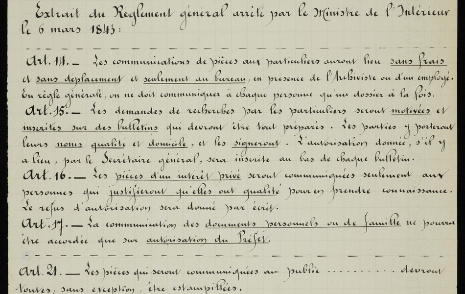 Document manuscrit sur lequel on lit : "Archives départementales. Le bureau des archives est ouvert au public tous les jours de neuf heures à midi et de deux à quatre heures. Extrait du règlement général arrêté par le ministre de l'Intérieur le 6 mars 1843. Article 14 : les communications de pièces aux particuliers auront lieu sans frais et sans déplacement et seulement au bureau, en présence de l'archiviste ou d'un employé. En règle générale, on ne doit communiquer à chaque eprsonne qu'un dossier à la fois. Article 15 : les demandes de recherches par les particuliers seront motivées et inscrites sur des bulletins qui devront être tout préparés. Les parties y porteront leurs noms, qualité et domicile, et les signeront. L'autorisation donnée, s'il y a lieu, par le secrétaire général, sera inscrite au bas de chaque bulletin. Article 16 : les pièces d'un intérêt privé seront communiquées seulement aux personnes qui justifieront qu'elles ont qualité pour en prendre connaissance. Le refus d'autorisation sera donné par écrit. Article 17 : la communication des documents personnels ou de famille ne pourra être accordée que sur autorisation du préfet. Article 21 : les pièces qui seront communiquées au public devront toutes, sans exception, être estampillées. Vu : le secrétaire général".